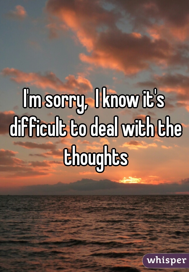 I'm sorry,  I know it's difficult to deal with the thoughts