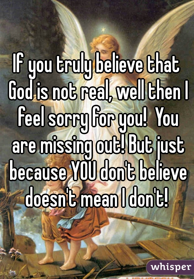 If you truly believe that God is not real, well then I feel sorry for you!  You are missing out! But just because YOU don't believe doesn't mean I don't! 
