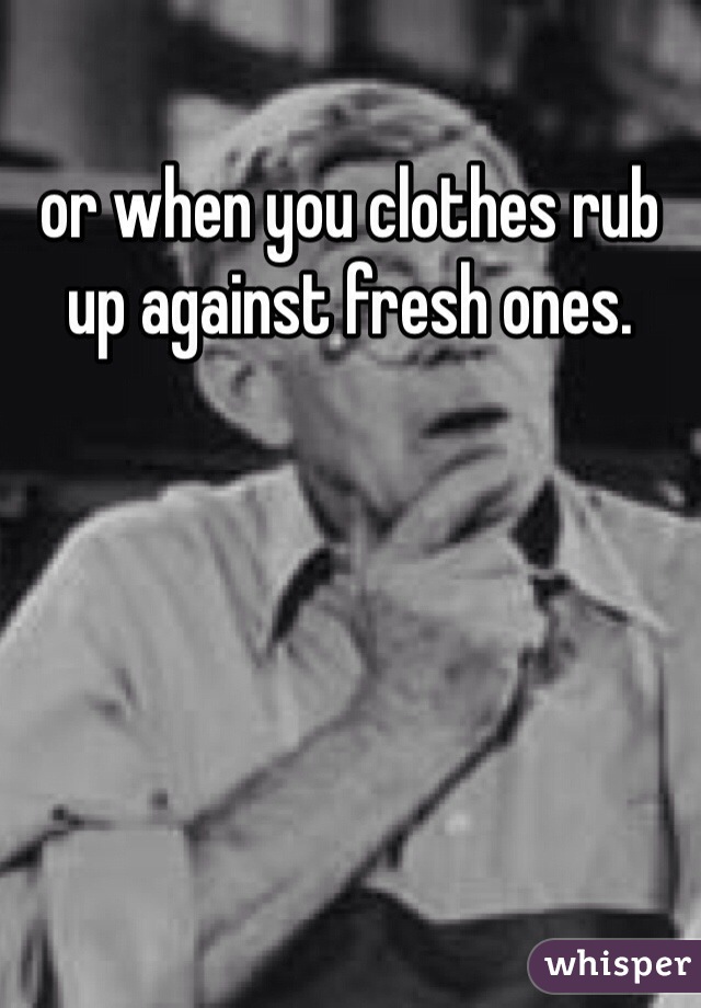 or when you clothes rub up against fresh ones. 