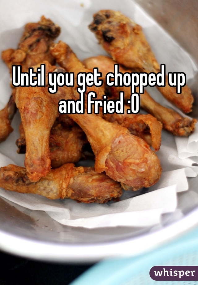 Until you get chopped up and fried :0