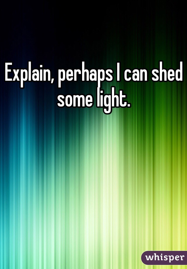 Explain, perhaps I can shed some light.