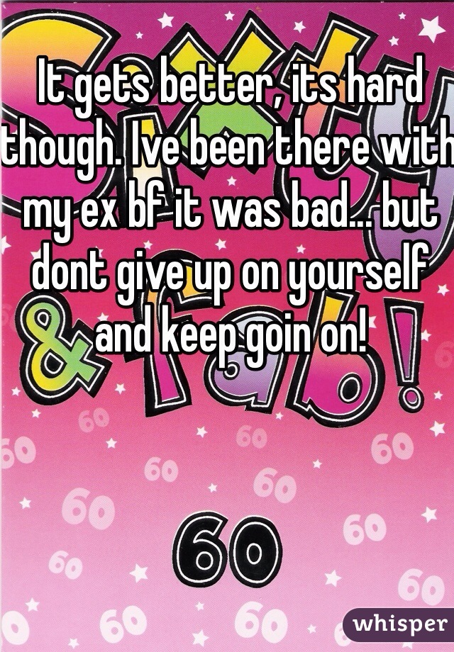 It gets better, its hard though. Ive been there with my ex bf it was bad... but dont give up on yourself and keep goin on!