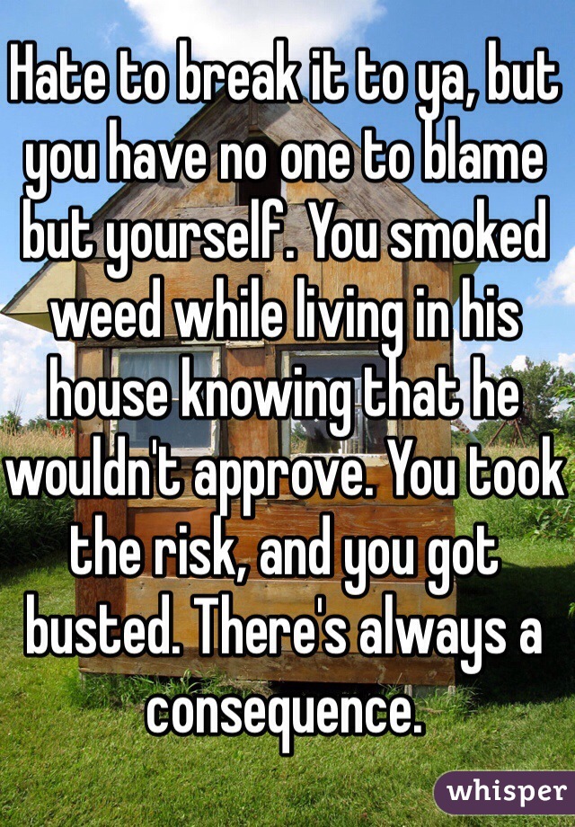 Hate to break it to ya, but you have no one to blame but yourself. You smoked weed while living in his house knowing that he wouldn't approve. You took the risk, and you got busted. There's always a consequence. 