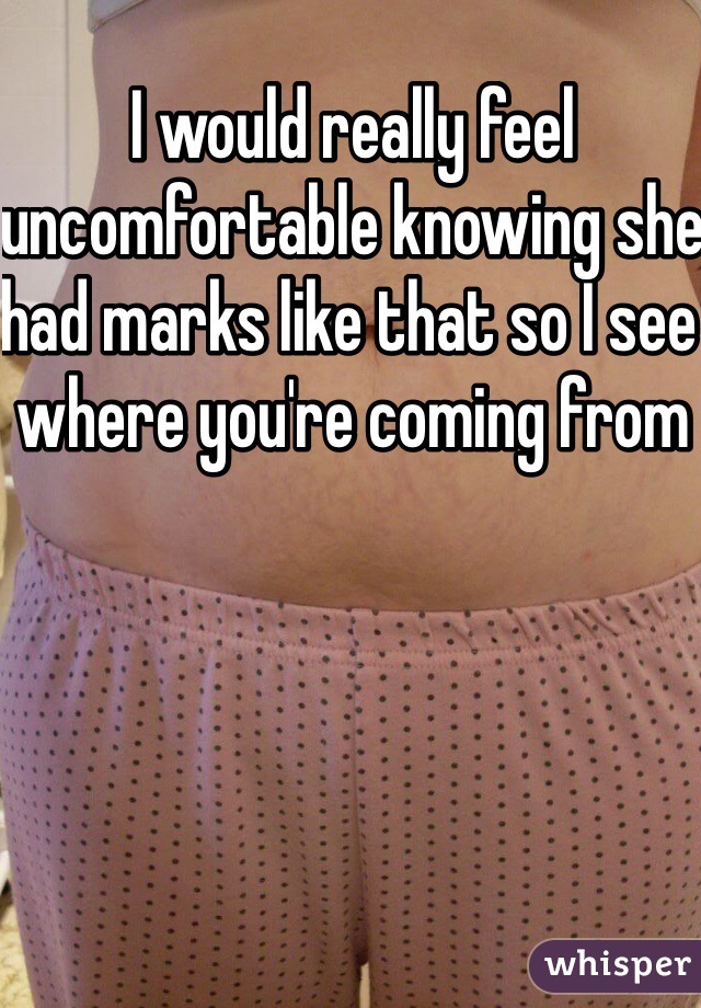 I would really feel uncomfortable knowing she had marks like that so I see where you're coming from