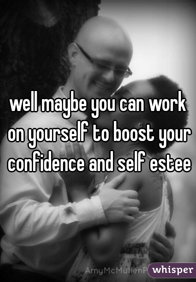 well maybe you can work on yourself to boost your confidence and self esteem