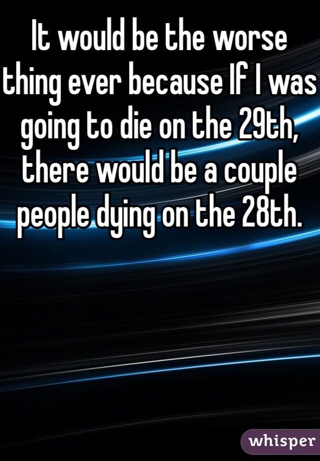 It would be the worse thing ever because If I was going to die on the 29th, there would be a couple people dying on the 28th. 