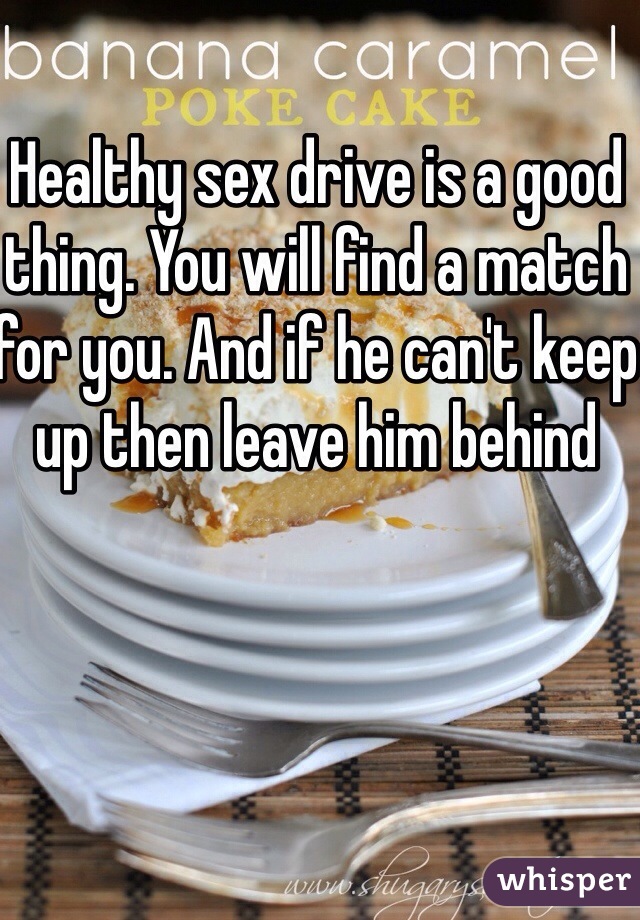 Healthy sex drive is a good thing. You will find a match for you. And if he can't keep up then leave him behind