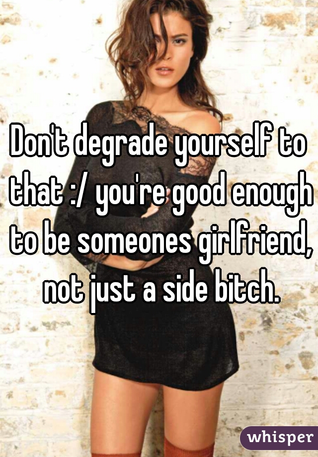 Don't degrade yourself to that :/ you're good enough to be someones girlfriend, not just a side bitch.