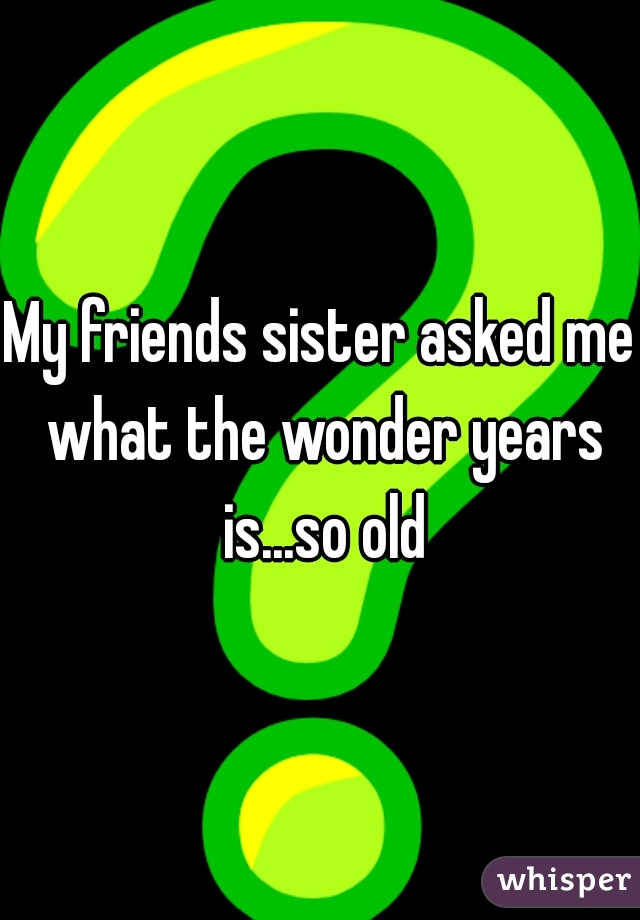 My friends sister asked me what the wonder years is...so old