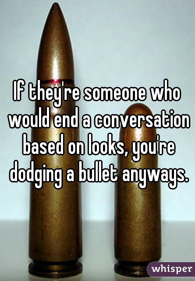 If they're someone who would end a conversation based on looks, you're dodging a bullet anyways.