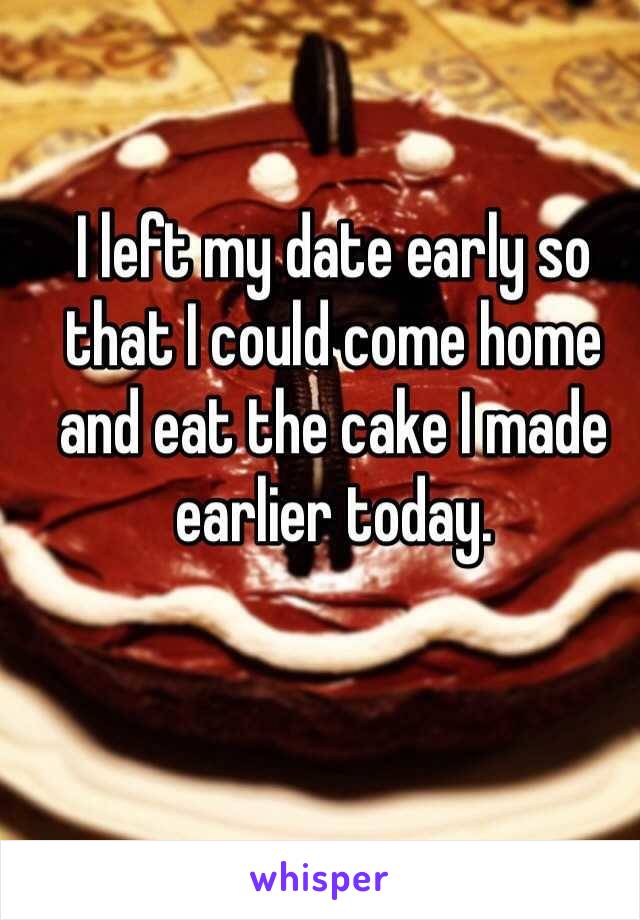 I left my date early so that I could come home and eat the cake I made earlier today. 
