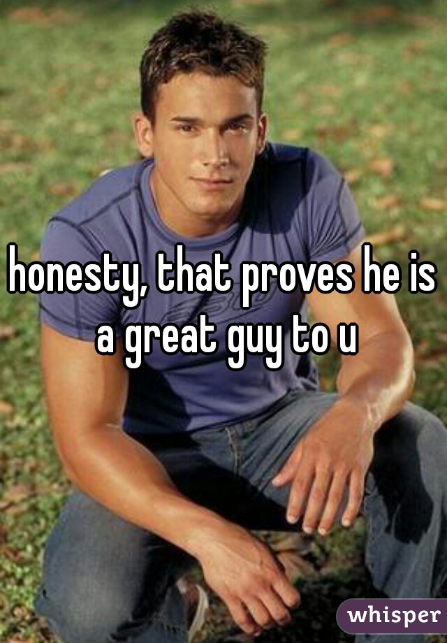 honesty, that proves he is a great guy to u