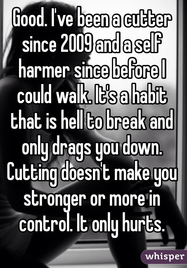 Good. I've been a cutter since 2009 and a self harmer since before I could walk. It's a habit that is hell to break and only drags you down. Cutting doesn't make you stronger or more in control. It only hurts. 