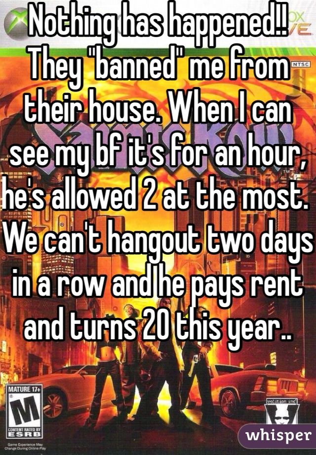 Nothing has happened!! They "banned" me from their house. When I can see my bf it's for an hour, he's allowed 2 at the most. We can't hangout two days in a row and he pays rent and turns 20 this year..