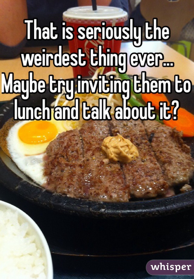That is seriously the weirdest thing ever... Maybe try inviting them to lunch and talk about it?