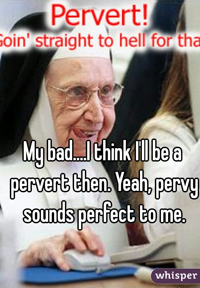 My bad....I think I'll be a pervert then. Yeah, pervy sounds perfect to me.
