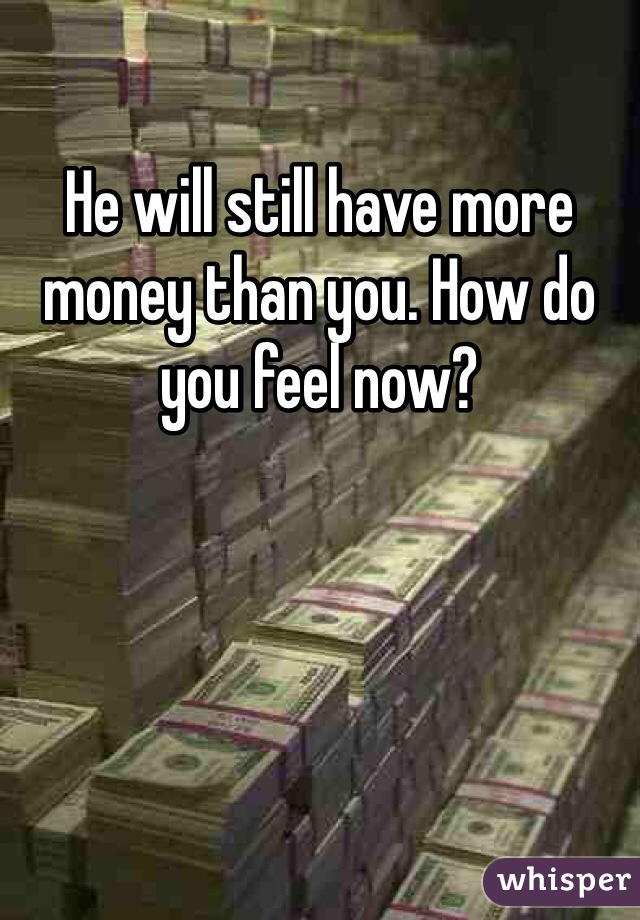 He will still have more money than you. How do you feel now? 