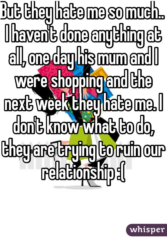 But they hate me so much.. I haven't done anything at all, one day his mum and I were shopping and the next week they hate me. I don't know what to do, they are trying to ruin our relationship :(
