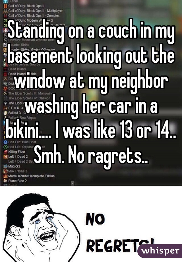 Standing on a couch in my basement looking out the window at my neighbor washing her car in a bikini.... I was like 13 or 14.. Smh. No ragrets..