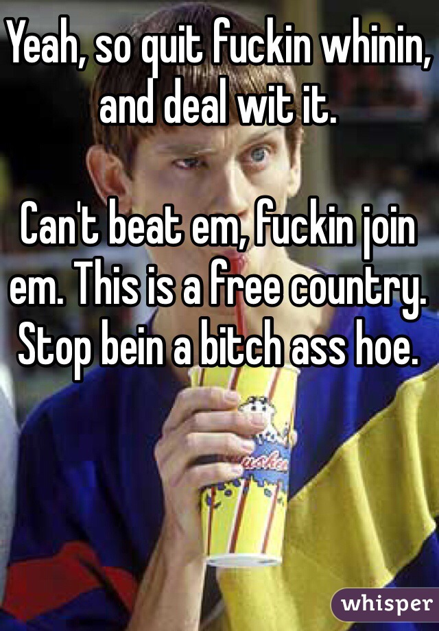 Yeah, so quit fuckin whinin, and deal wit it. 

Can't beat em, fuckin join em. This is a free country. Stop bein a bitch ass hoe. 