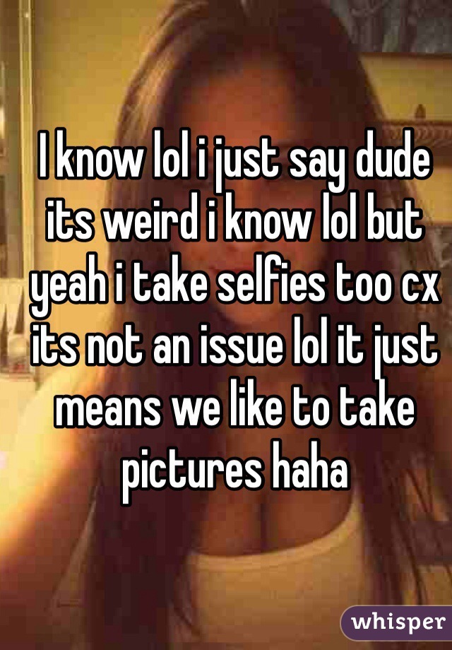 I know lol i just say dude its weird i know lol but yeah i take selfies too cx its not an issue lol it just means we like to take pictures haha