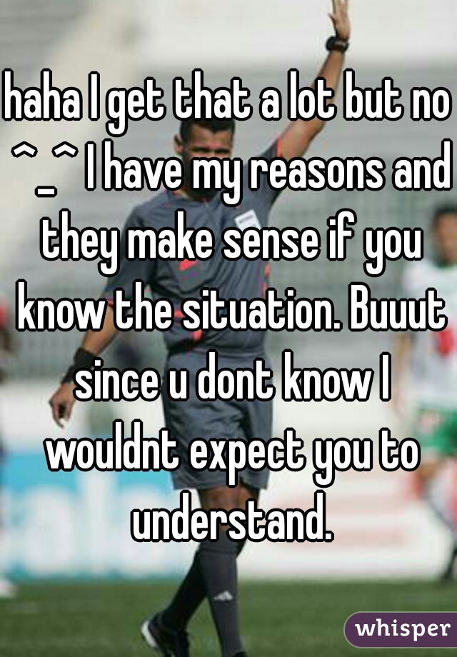 haha I get that a lot but no ^_^ I have my reasons and they make sense if you know the situation. Buuut since u dont know I wouldnt expect you to understand.