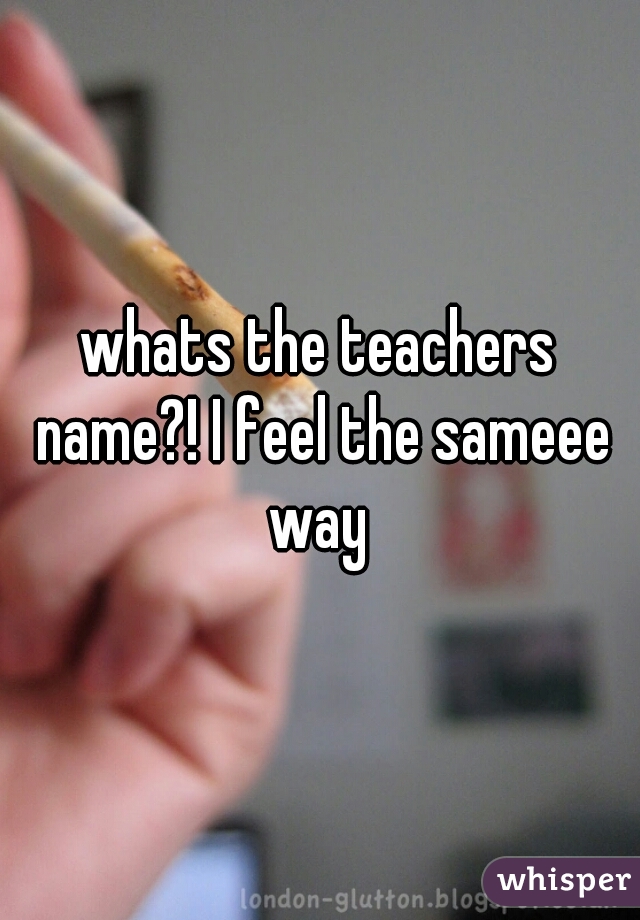 whats the teachers name?! I feel the sameee way 