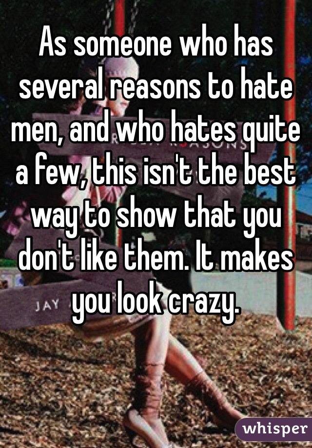 As someone who has several reasons to hate men, and who hates quite a few, this isn't the best way to show that you don't like them. It makes you look crazy. 