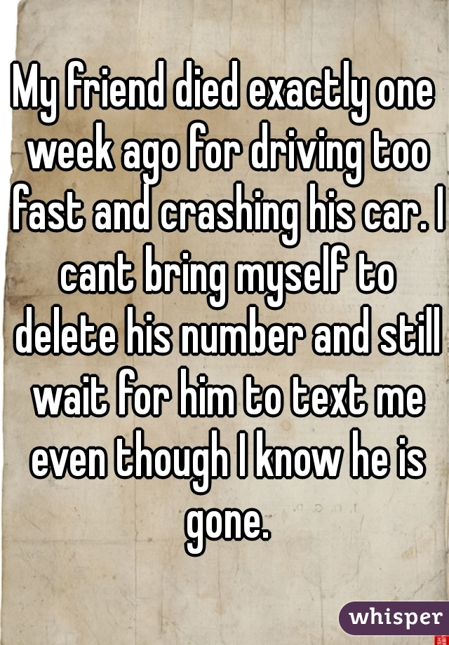 My friend died exactly one week ago for driving too fast and crashing his car. I cant bring myself to delete his number and still wait for him to text me even though I know he is gone.
 