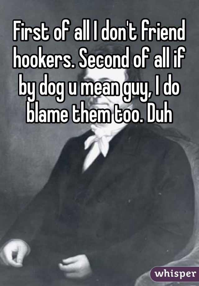 First of all I don't friend hookers. Second of all if by dog u mean guy, I do blame them too. Duh