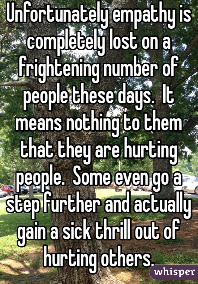 Unfortunately empathy is completely lost on a frightening number of people these days.  It means nothing to them that they are hurting people.  Some even go a step further and actually gain a sick thrill out of hurting others.