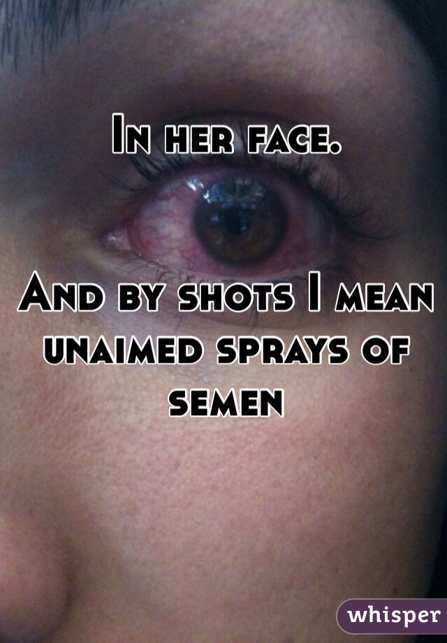 In her face.


And by shots I mean unaimed sprays of semen