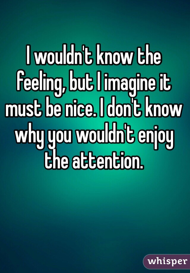 I wouldn't know the feeling, but I imagine it must be nice. I don't know why you wouldn't enjoy the attention. 