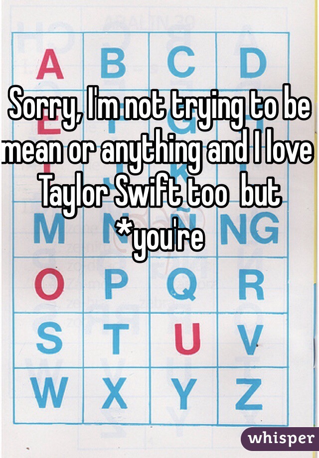 Sorry, I'm not trying to be mean or anything and I love Taylor Swift too  but *you're 