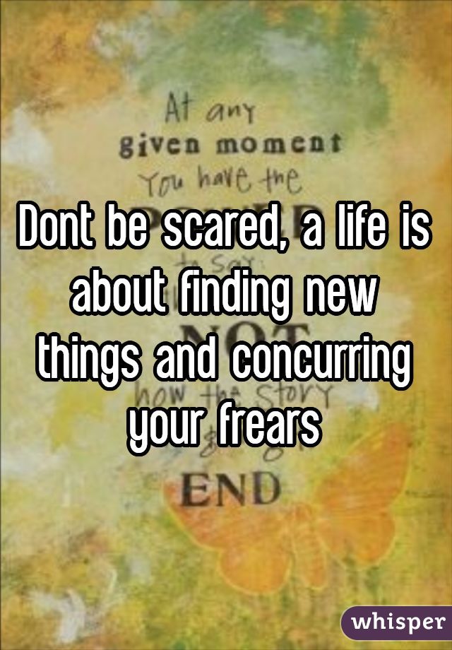 Dont be scared, a life is about finding new things and concurring your frears