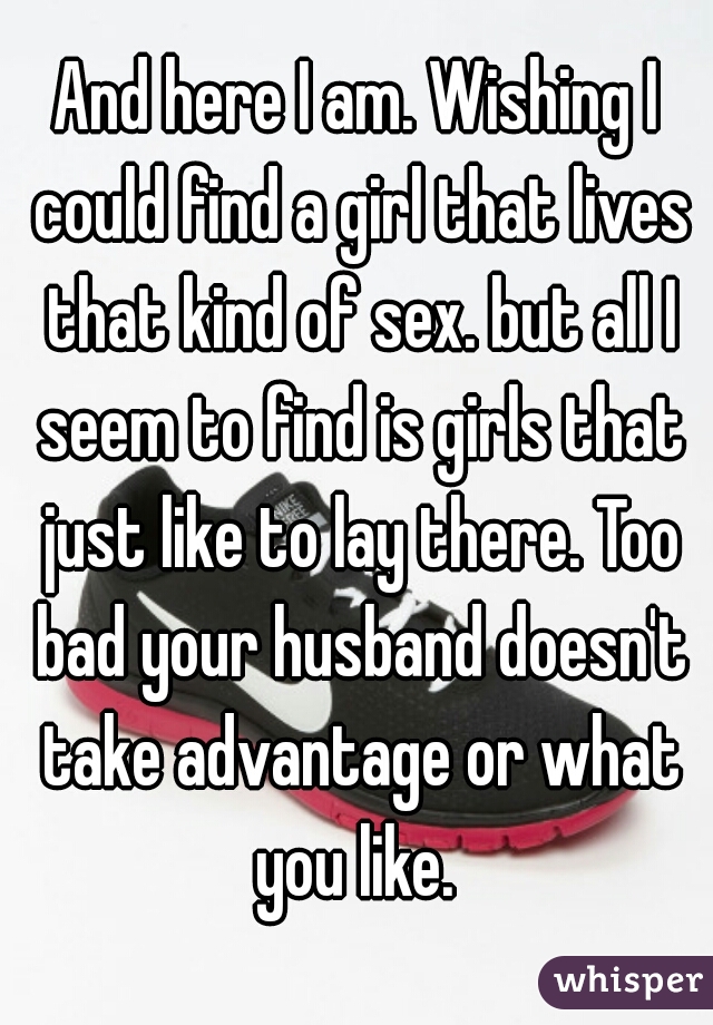 And here I am. Wishing I could find a girl that lives that kind of sex. but all I seem to find is girls that just like to lay there. Too bad your husband doesn't take advantage or what you like. 