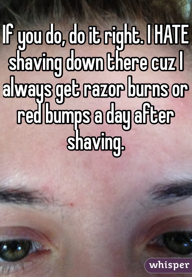 If you do, do it right. I HATE shaving down there cuz I always get razor burns or red bumps a day after shaving. 