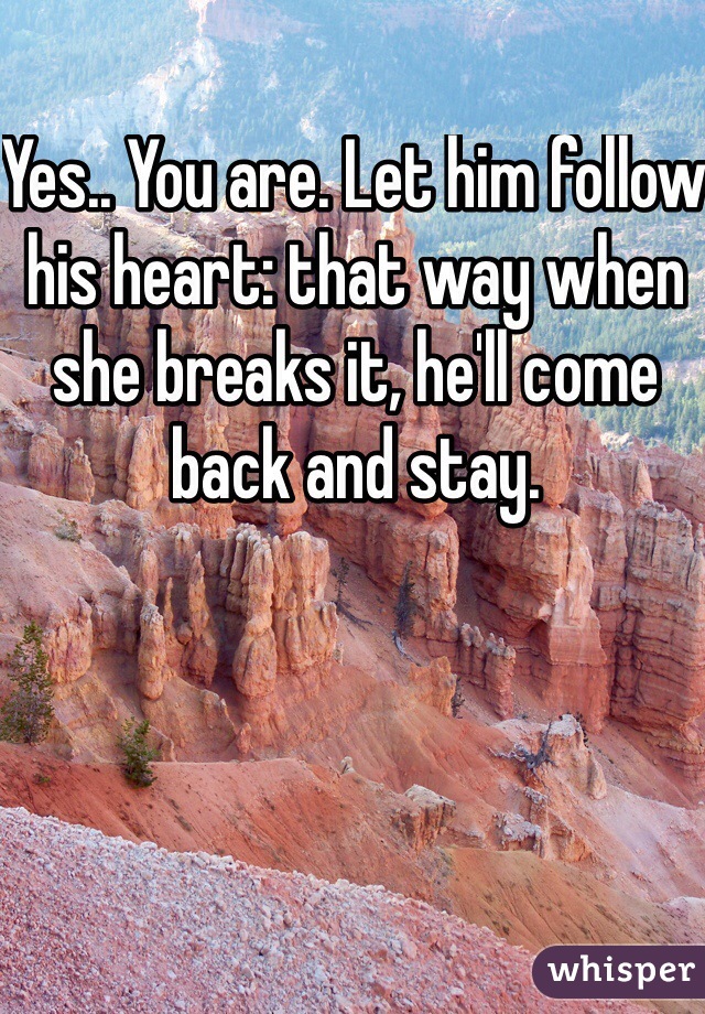 Yes.. You are. Let him follow his heart: that way when she breaks it, he'll come back and stay. 
