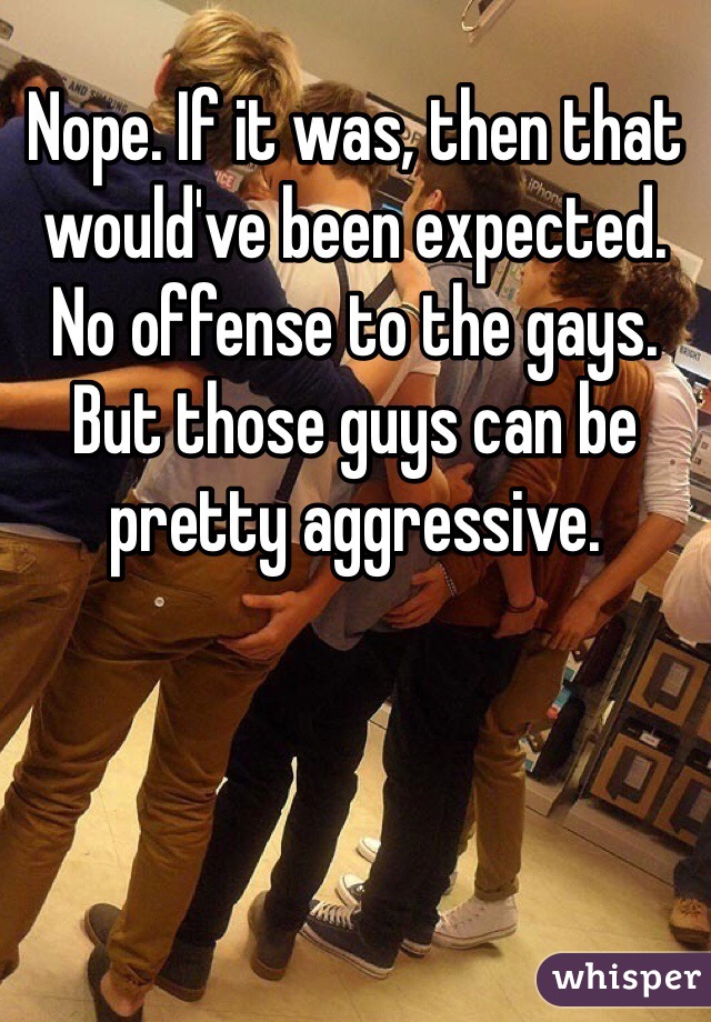 Nope. If it was, then that would've been expected. No offense to the gays. But those guys can be pretty aggressive.