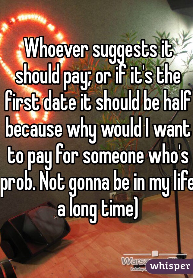 Whoever suggests it should pay; or if it's the first date it should be half because why would I want to pay for someone who's prob. Not gonna be in my life a long time) 