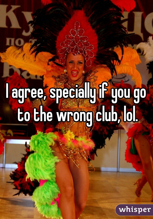 I agree, specially if you go to the wrong club, lol.