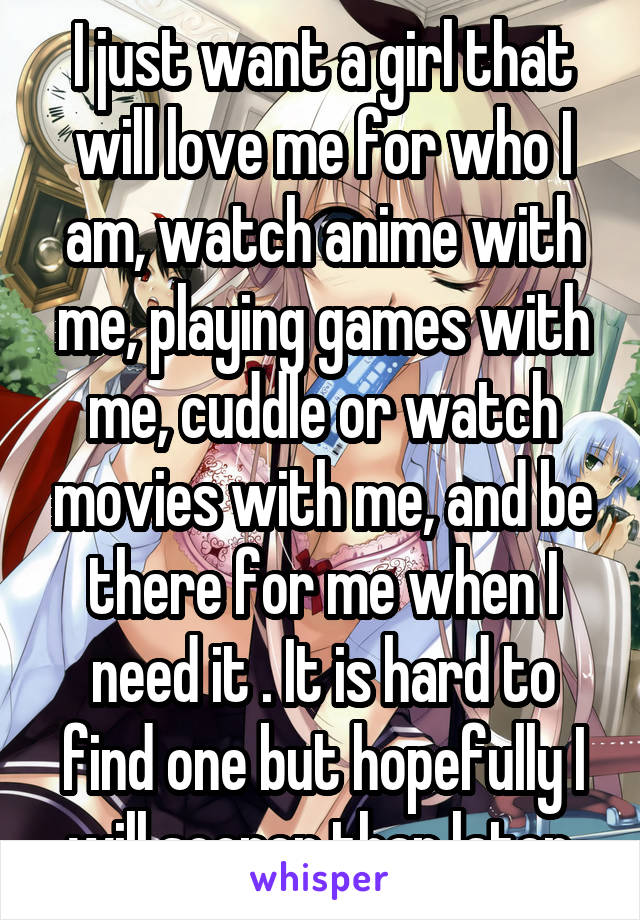 I just want a girl that will love me for who I am, watch anime with me, playing games with me, cuddle or watch movies with me, and be there for me when I need it . It is hard to find one but hopefully I will sooner than later.