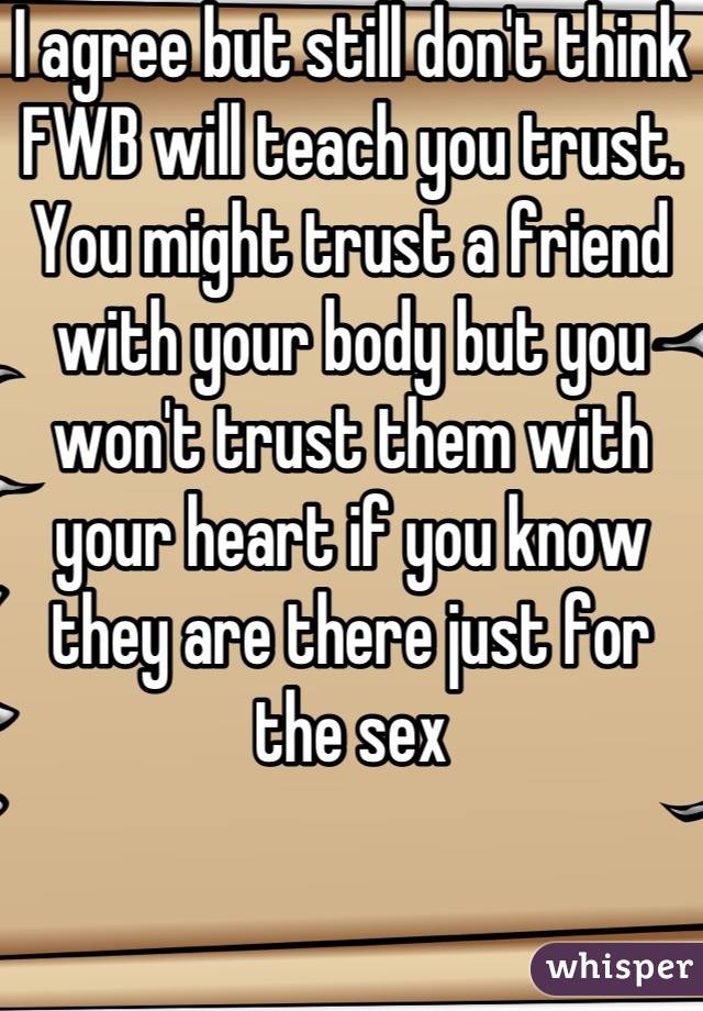I agree but still don't think FWB will teach you trust. You might trust a friend with your body but you won't trust them with your heart if you know they are there just for the sex