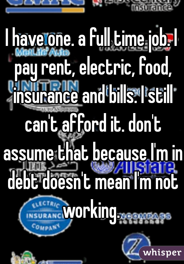 I have one. a full time job. I pay rent, electric, food, insurance and bills. I still can't afford it. don't assume that because I'm in debt doesn't mean I'm not working. 