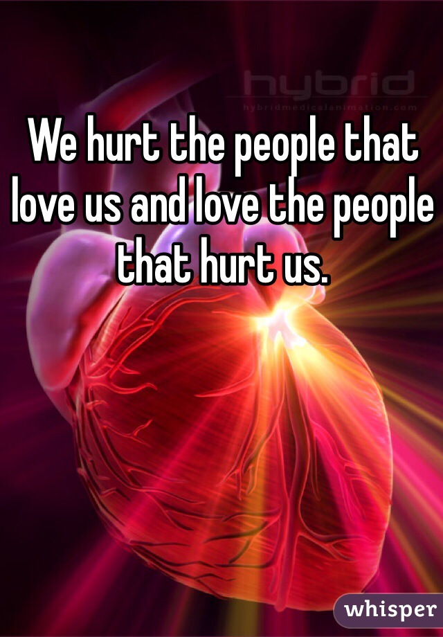 We hurt the people that love us and love the people that hurt us. 