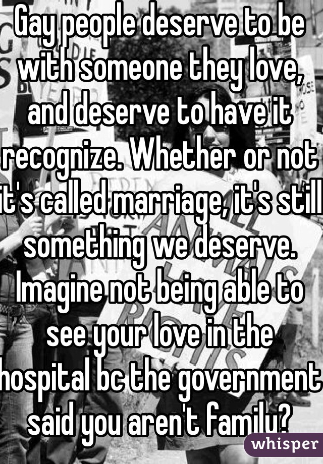 Gay people deserve to be with someone they love, and deserve to have it recognize. Whether or not it's called marriage, it's still something we deserve. Imagine not being able to see your love in the hospital bc the government said you aren't family? Having to lie in your death bed all alone? We deserve rights too. Love is love. 