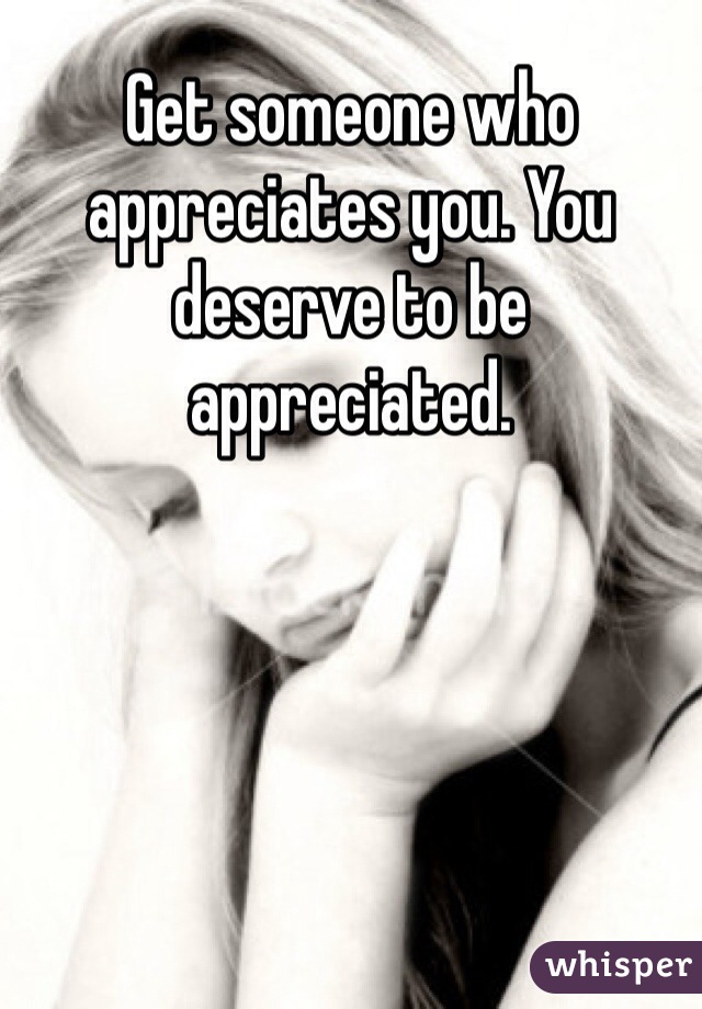 Get someone who appreciates you. You deserve to be appreciated.