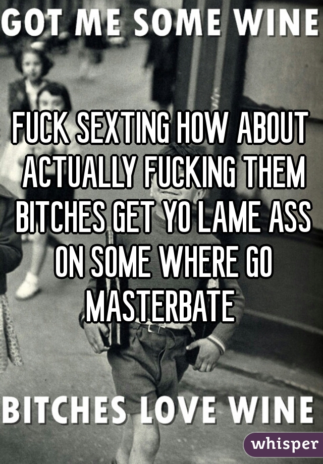 FUCK SEXTING HOW ABOUT ACTUALLY FUCKING THEM BITCHES GET YO LAME ASS ON SOME WHERE GO MASTERBATE 