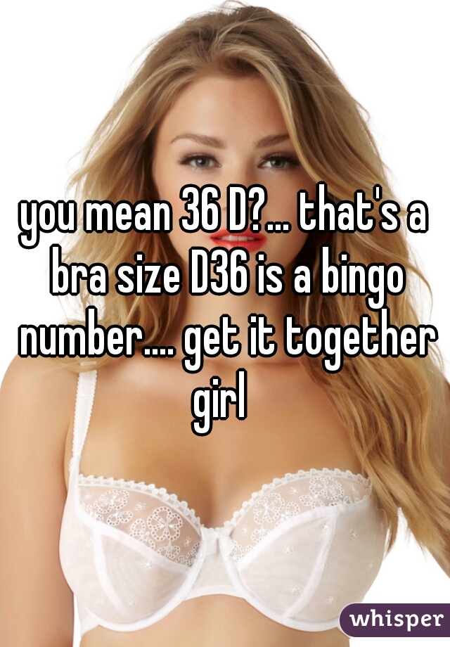 you mean 36 D? that's a bra size D36 is a bingo number. get it  together