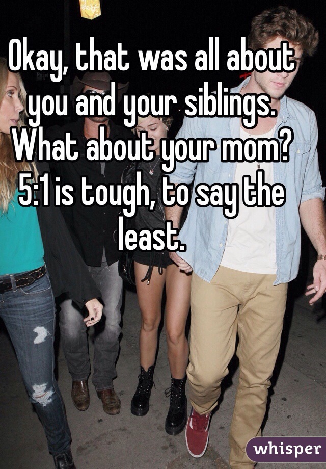 Okay, that was all about you and your siblings. What about your mom? 5:1 is tough, to say the least.